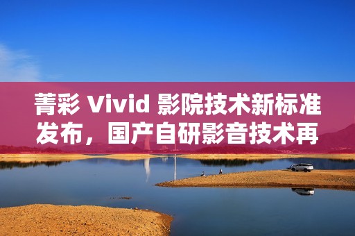 菁彩 Vivid 影院技术新标准发布，国产自研影音技术再升级