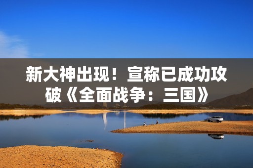 新大神出现！宣称已成功攻破《全面战争：三国》