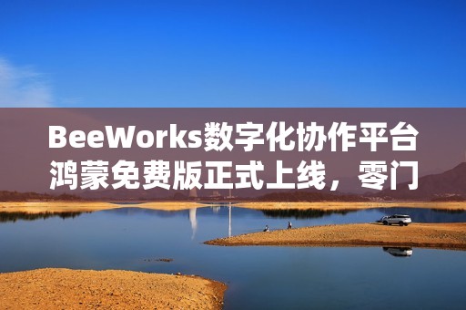 BeeWorks数字化协作平台鸿蒙免费版正式上线，零门槛加速政企办公应用鸿蒙化