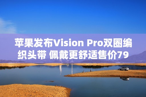 苹果发布Vision Pro双圈编织头带 佩戴更舒适售价799元