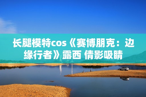 长腿模特cos《赛博朋克：边缘行者》露西 倩影吸睛