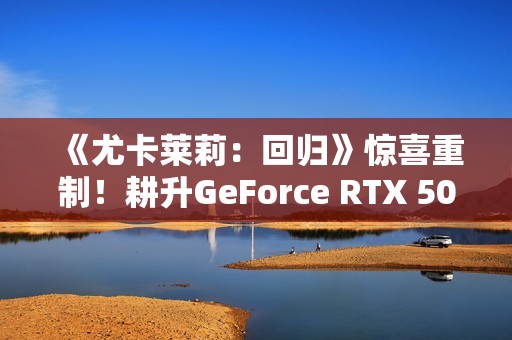 《尤卡莱莉：回归》惊喜重制！耕升GeForce RTX 5060 踏雪 OC奇幻冒险