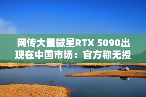 网传大量微星RTX 5090出现在中国市场：官方称无授权