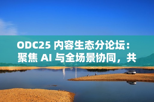 ODC25 内容生态分论坛： 聚焦 AI 与全场景协同，共创内容增长新路径