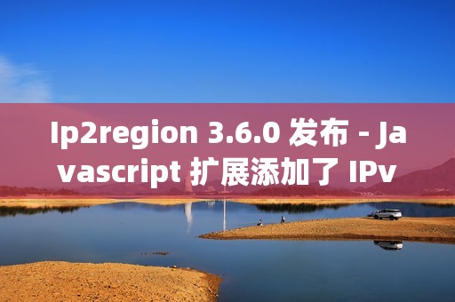 Ip2region 3.6.0 发布 - Javascript 扩展添加了 IPv6 的支持