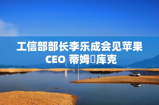 工信部部长李乐成会见苹果 CEO 蒂姆・库克