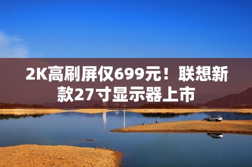2K高刷屏仅699元！联想新款27寸显示器上市