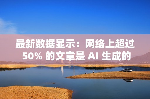 最新数据显示：网络上超过 50% 的文章是 AI 生成的