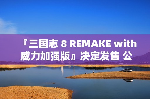 『三国志 8 REMAKE with 威力加强版』决定发售 公布宣传影片