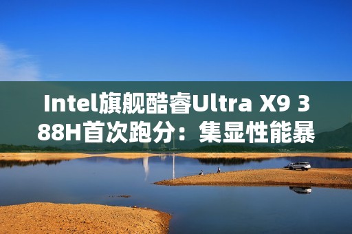 Intel旗舰酷睿Ultra X9 388H首次跑分：集显性能暴增50%追平RTX 3050！