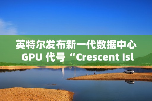 英特尔发布新一代数据中心 GPU 代号“Crescent Island”