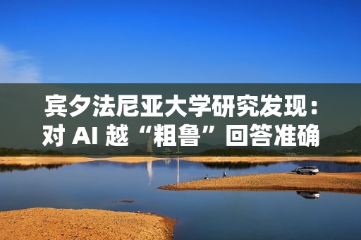 宾夕法尼亚大学研究发现：对 AI 越“粗鲁”回答准确率越高
