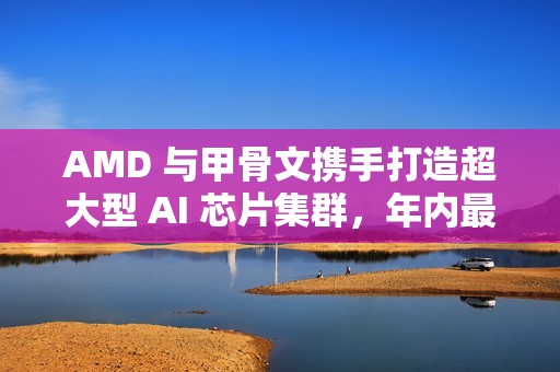 AMD 与甲骨文携手打造超大型 AI 芯片集群，年内最大算力合作落地