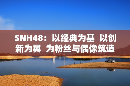 SNH48：以经典为基  以创新为翼  为粉丝与偶像筑造多元舞台