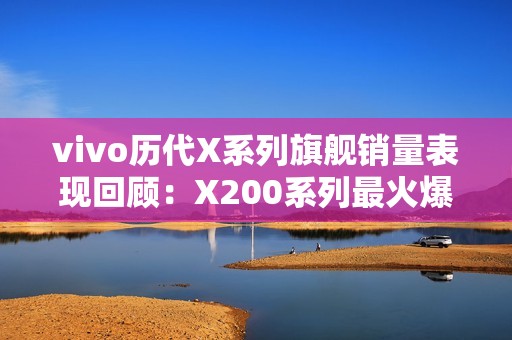 vivo历代X系列旗舰销量表现回顾：X200系列最火爆