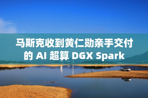 马斯克收到黄仁勋亲手交付的 AI 超算 DGX Spark