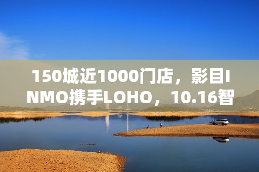 150城近1000门店，影目INMO携手LOHO，10.16智能眼镜迈入“一站式时代”