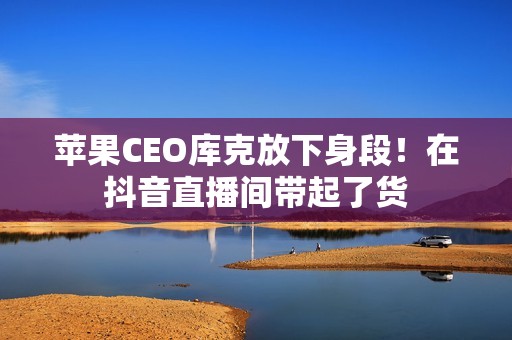 苹果CEO库克放下身段！在抖音直播间带起了货