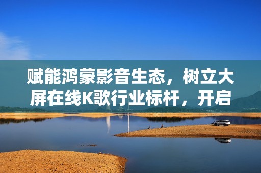 赋能鸿蒙影音生态，树立大屏在线K歌行业标杆，开启客厅沉浸式音娱时代！