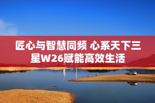 匠心与智慧同频 心系天下三星W26赋能高效生活