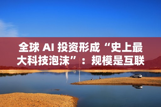 全球 AI 投资形成“史上最大科技泡沫”：规模是互联网泡沫的 17 倍