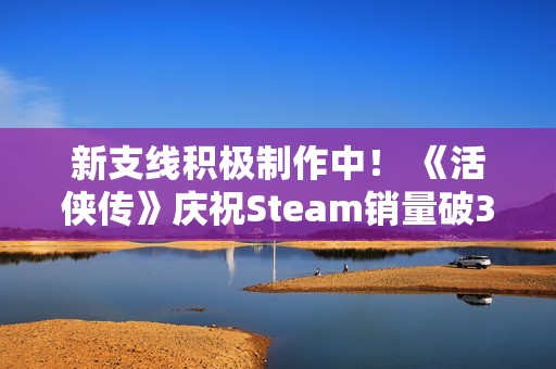 新支线积极制作中！ 《活侠传》庆祝Steam销量破30万