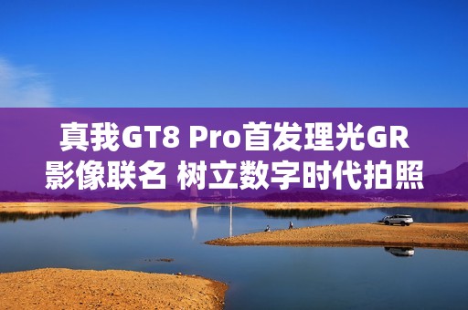真我GT8 Pro首发理光GR影像联名 树立数字时代拍照新标准