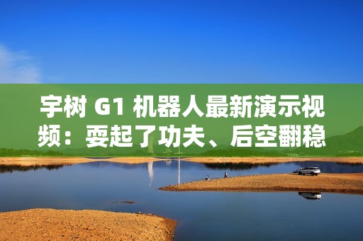 宇树 G1 机器人最新演示视频：耍起了功夫、后空翻稳健落地