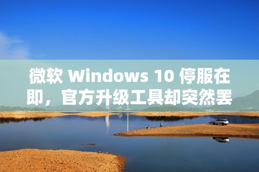 微软 Windows 10 停服在即，官方升级工具却突然罢工