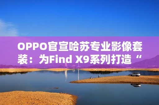 OPPO官宣哈苏专业影像套装：为Find X9系列打造“口袋中的完全体哈苏”