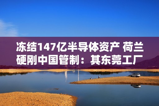 冻结147亿半导体资产 荷兰硬刚中国管制：其东莞工厂已限制出货、员工上四休三