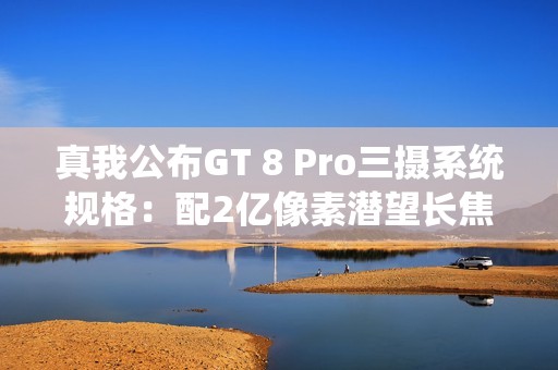 真我公布GT 8 Pro三摄系统规格：配2亿像素潜望长焦