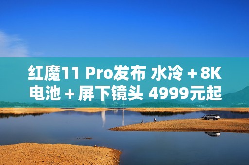 红魔11 Pro发布 水冷＋8K电池＋屏下镜头 4999元起售
