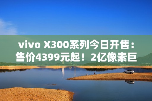 vivo X300系列今日开售：售价4399元起！2亿像素巨出片！