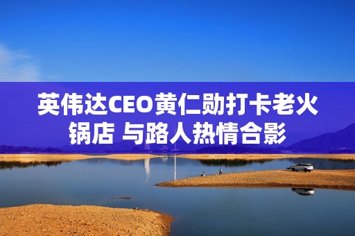 英伟达CEO黄仁勋打卡老火锅店 与路人热情合影