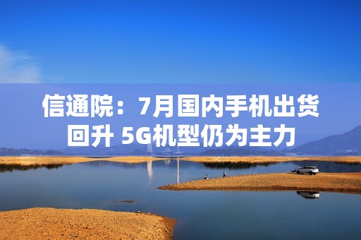 信通院：7月国内手机出货回升 5G机型仍为主力