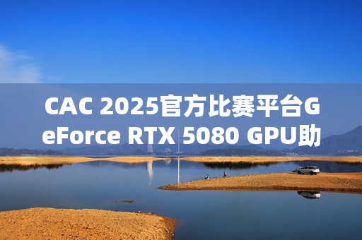 CAC 2025官方比赛平台GeForce RTX 5080 GPU助力职业选手实力发挥，燃爆赛场