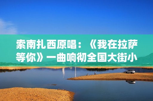 索南扎西原唱：《我在拉萨等你》一曲响彻全国大街小巷的文化(著名歌手索南扎西)
