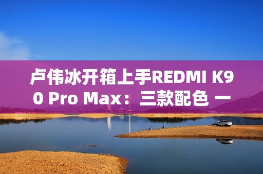 卢伟冰开箱上手REDMI K90 Pro Max：三款配色 一眼惊艳