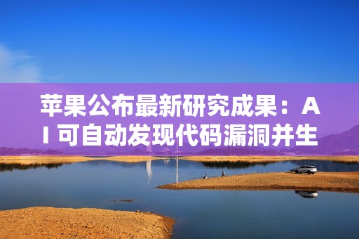 苹果公布最新研究成果：AI 可自动发现代码漏洞并生成测试用例
