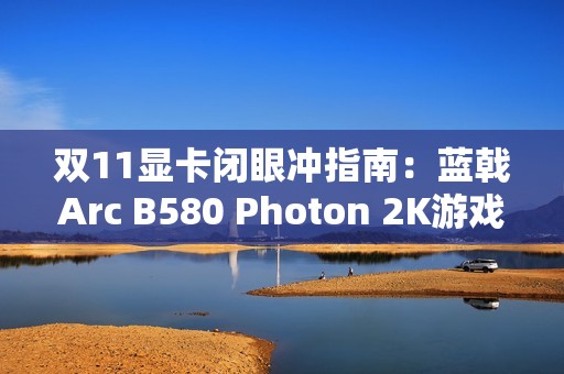 双11显卡闭眼冲指南：蓝戟Arc B580 Photon 2K游戏+生产力双buff拉满！