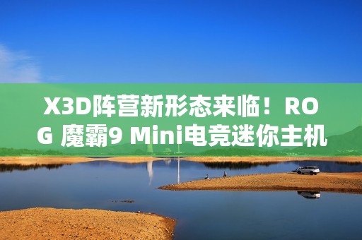 X3D阵营新形态来临！ROG 魔霸9 Mini电竞迷你主机开启预售