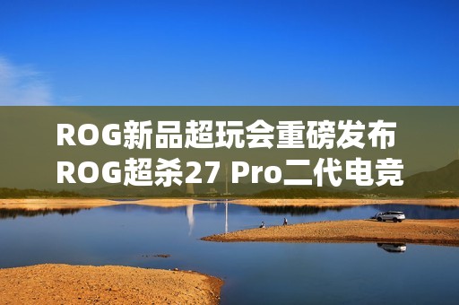 ROG新品超玩会重磅发布 ROG超杀27 Pro二代电竞显示器！