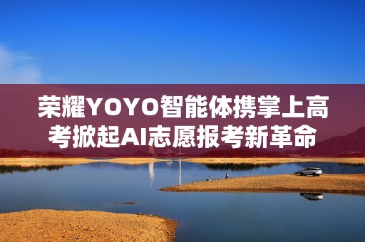 荣耀YOYO智能体携掌上高考掀起AI志愿报考新革命