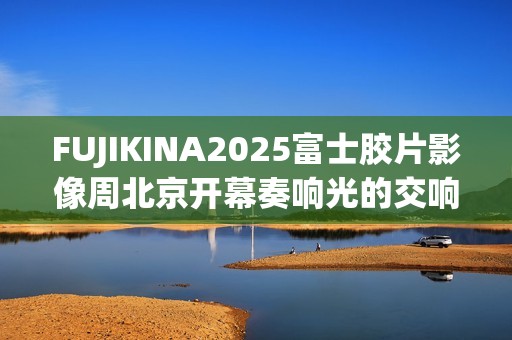 FUJIKINA2025富士胶片影像周北京开幕奏响光的交响曲
