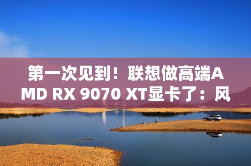 第一次见到！联想做高端AMD RX 9070 XT显卡了：风格一如既往