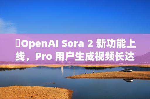 ​OpenAI Sora 2 新功能上线，Pro 用户生成视频长达 25 秒