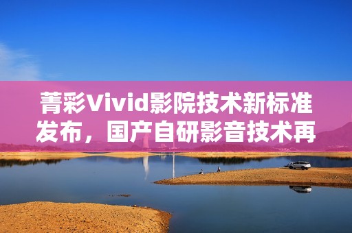 菁彩Vivid影院技术新标准发布，国产自研影音技术再升级