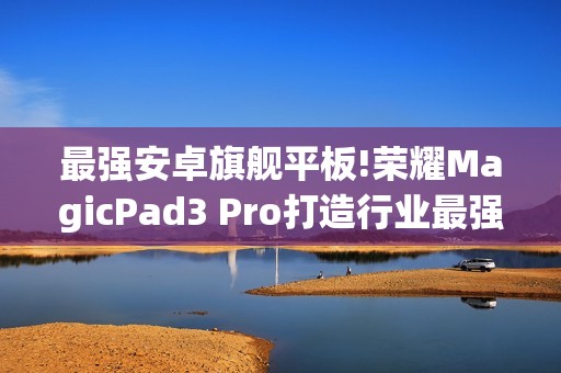 最强安卓旗舰平板!荣耀MagicPad3 Pro打造行业最强体验天花板