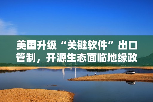 美国升级“关键软件”出口管制，开源生态面临地缘政治冲击